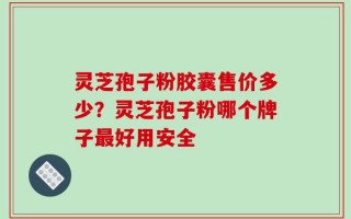 灵芝孢子粉胶囊售价多少？灵芝孢子粉哪个牌子最好用安全