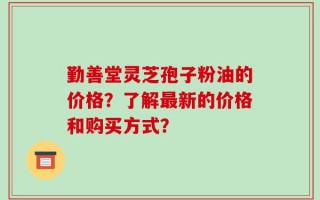 勤善堂灵芝孢子粉油的价格？了解最新的价格和购买方式？