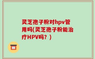 灵芝孢子粉对hpv管用吗(灵芝孢子粉能治疗HPV吗？)