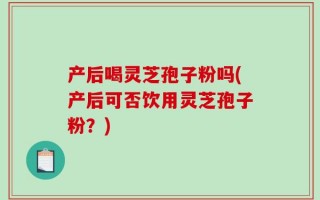 产后喝灵芝孢子粉吗(产后可否饮用灵芝孢子粉？)