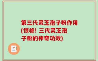 第三代灵芝孢子粉作用(惊艳! 三代灵芝孢子粉的神奇功效)
