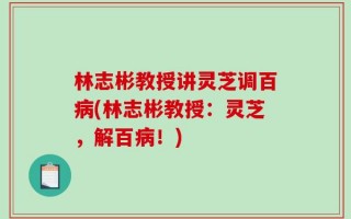 林志彬教授讲灵芝调百病(林志彬教授：灵芝，解百病！)