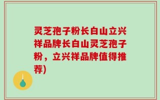 灵芝孢子粉长白山立兴祥品牌长白山灵芝孢子粉，立兴祥品牌值得推荐)