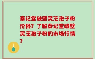 泰记堂破壁灵芝孢子粉价格？了解泰记堂破壁灵芝孢子粉的市场行情？