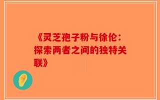 《灵芝孢子粉与徐伦：探索两者之间的独特关联》