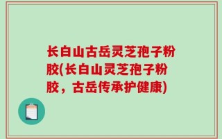 长白山古岳灵芝孢子粉胶(长白山灵芝孢子粉胶，古岳传承护健康)