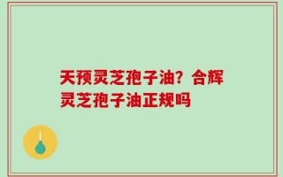 天预灵芝孢子油？合辉灵芝孢子油正规吗