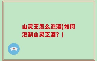 山灵芝怎么泡酒(如何泡制山灵芝酒？)
