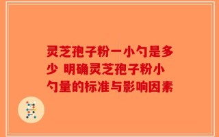 灵芝孢子粉一小勺是多少 明确灵芝孢子粉小勺量的标准与影响因素