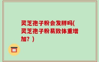 灵芝孢子粉会发胖吗(灵芝孢子粉易致体重增加？)