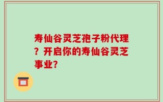 寿仙谷灵芝孢子粉代理？开启你的寿仙谷灵芝事业？