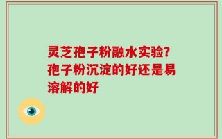 灵芝孢子粉融水实验？孢子粉沉淀的好还是易溶解的好