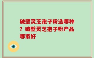 破壁灵芝孢子粉选哪种？破壁灵芝孢子粉产品哪家好