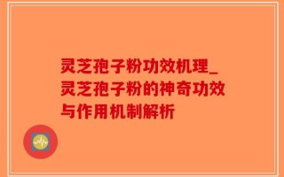 灵芝孢子粉功效机理_灵芝孢子粉的神奇功效与作用机制解析