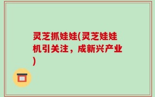 灵芝抓娃娃(灵芝娃娃机引关注，成新兴产业)