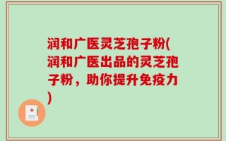润和广医灵芝孢子粉(润和广医出品的灵芝孢子粉，助你提升免疫力)