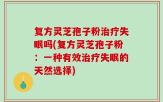 复方灵芝孢子粉治疗失眠吗(复方灵芝孢子粉：一种有效治疗失眠的天然选择)