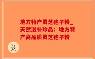 地方特产灵芝孢子粉_天然滋补珍品：地方特产高品质灵芝孢子粉
