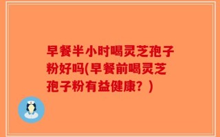 早餐半小时喝灵芝孢子粉好吗(早餐前喝灵芝孢子粉有益健康？)