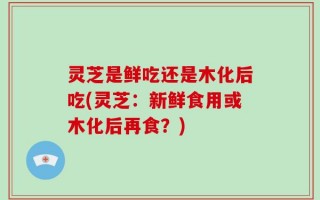 灵芝是鲜吃还是木化后吃(灵芝：新鲜食用或木化后再食？)