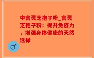 中富灵芝孢子粉_富灵芝孢子粉：提升免疫力，增强身体健康的天然选择