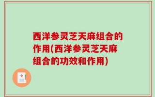 西洋参灵芝天麻组合的作用(西洋参灵芝天麻组合的功效和作用)