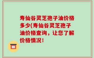 寿仙谷灵芝孢子油价格多少(寿仙谷灵芝孢子油价格查询，让您了解价格情况！