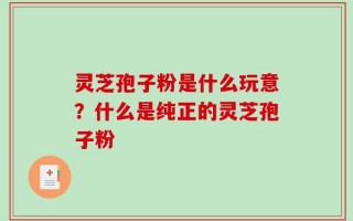 灵芝孢子粉是什么玩意？什么是纯正的灵芝孢子粉