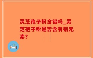 灵芝孢子粉含铝吗_灵芝孢子粉是否含有铝元素？