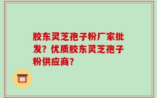 胶东灵芝孢子粉厂家批发？优质胶东灵芝孢子粉供应商？