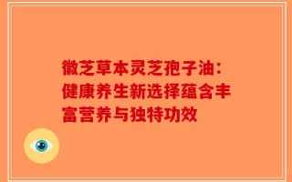 徽芝草本灵芝孢子油：健康养生新选择蕴含丰富营养与独特功效