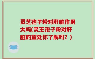 灵芝孢子粉对肝脏作用大吗(灵芝孢子粉对肝脏的益处你了解吗？)