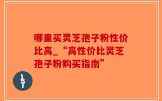 哪里买灵芝孢子粉性价比高_“高性价比灵芝孢子粉购买指南”