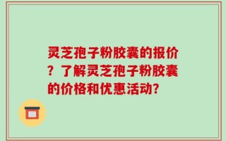 灵芝孢子粉胶囊的报价？了解灵芝孢子粉胶囊的价格和优惠活动？