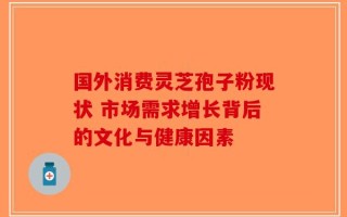 国外消费灵芝孢子粉现状 市场需求增长背后的文化与健康因素