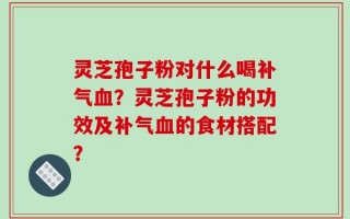 灵芝孢子粉对什么喝补气血？灵芝孢子粉的功效及补气血的食材搭配？