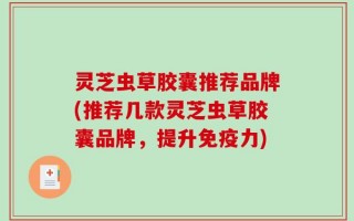 灵芝虫草胶囊推荐品牌(推荐几款灵芝虫草胶囊品牌，提升免疫力)