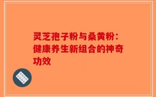 灵芝孢子粉与桑黄粉：健康养生新组合的神奇功效