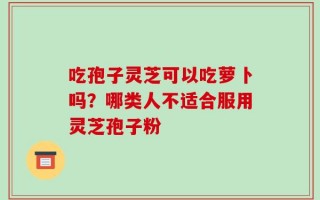 吃孢子灵芝可以吃萝卜吗？哪类人不适合服用灵芝孢子粉
