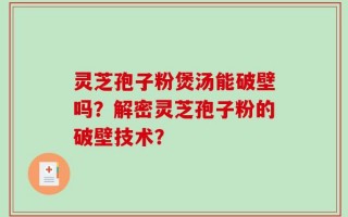 灵芝孢子粉煲汤能破壁吗？解密灵芝孢子粉的破壁技术？