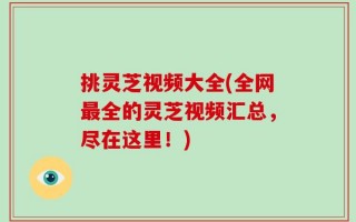 挑灵芝视频大全(全网最全的灵芝视频汇总，尽在这里！)