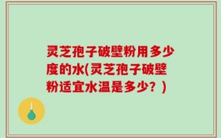 灵芝孢子破壁粉用多少度的水(灵芝孢子破壁粉适宜水温是多少？)