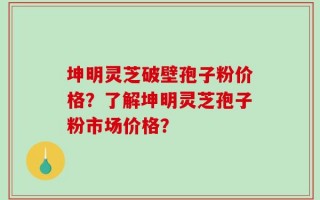 坤明灵芝破壁孢子粉价格？了解坤明灵芝孢子粉市场价格？