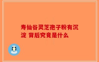 寿仙谷灵芝孢子粉有沉淀 背后究竟是什么