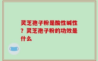 灵芝孢子粉是酸性碱性？灵芝孢子粉的功效是什么