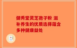 健秀堂灵芝孢子粉 滋补养生的优质选择蕴含多种健康益处