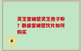 灵芝堂破壁灵芝孢子粉？联盛堂破壁饮片如何购买