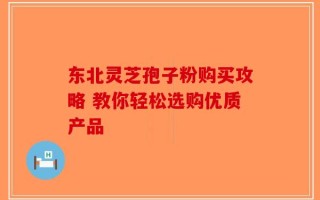 东北灵芝孢子粉购买攻略 教你轻松选购优质产品
