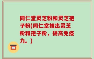 同仁堂灵芝粉和灵芝孢子粉(同仁堂推出灵芝粉和孢子粉，提高免疫力。)