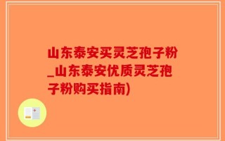 山东泰安买灵芝孢子粉_山东泰安优质灵芝孢子粉购买指南)